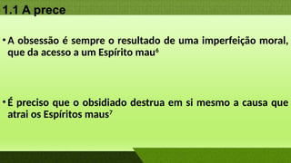1.1 A prece
•A obsessão é sempre o resultado de uma imperfeição moral,
que da acesso a um Espírito mau6
•É preciso que o obsidiado destrua em si mesmo a causa que
atrai os Espíritos maus7
 