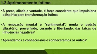 1.2 Aprimoramento íntimo
•À prece, aliada a vontade, é força consciente que impulsiona
o Espírito para transformação íntima
•A renovação mental e “sentimental”, muda o padrão
vibratório, prevenindo, curando e libertando, das faixas de
influências negativas8
•Aprendamos a conhecer-nos e conheceremos os outros9
 