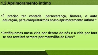 1.2 Aprimoramento íntimo
•É preciso ter vontade, perseverança, firmeza, e auto
educação, para conquistarmos nosso aprimoramento íntimo10
•Retifiquemos nossa vida por dentro de nós e a vida por fora
se nos revelará sempre por maravilha de Deus11
 