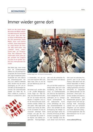 26 mep Ausgabe 2/2017
Nicht nur der Autor dieses
Berichtes hat Malta zahlrei-
che Male besucht, beruﬂich
wie privat. Dass der klei-
ne Staat im Mittelmeer, der
die drei bewohnten Inseln
Malta, Gozo und Comino
umfasst, etwas Besonderes
ist, zeigt bereits die Spra-
che. Wer weiß schon, was
„wiehed“ (eins), „tnejn“
(zwei) oder „te’ ﬁt-tazza“
(Glas Tee) bedeuten? Das
macht aber nichts, denn je-
der versteht hier Englisch
und das ist ein großer Vor-
teil fürs internationale Ge-
schäft.
Wer Malta sagt, meint immer
auch die Landesmetropole
Valletta mit, die prächtige Fes-
tungsstadt, die im kommenden
Jahr sogar Europäische Kultur-
hauptstadt sein wird. Warum
das Gesamtmonument Val-
letta zum UNESCO Welterbe
zählt, versteht man bei einem
Spaziergang vor Ort und ei-
nem Blick auf die bewegte Ge-
schichte. Der Johanniterorden
siedelte sich Mitte des 16.
Jhdts. in Malta an, zunächst in
Mdina im Landesinnern, dann
in Küstennähe, von wo aus
man einen besseren Blick aufs
Meer hatte. Denn es war die
Zeit der Bedrohung durch die
Osmanen.
Die kamen auch, wurden aber
in der „Großen Belagerung“
(Great Siege) von 1565 be-
siegt. Die Johanniterritter aber,
die sich als rechte Hand des
Papstes (!) begriffen und un-
ter der Herrschaft eines Groß-
meisters standen, blieben. Ein
Jahr später, 1566, legte Groß-
meister Jean Parisot de Valet-
te den Grundstein für die am
massivsten befestigte Stadt
Europas und gab der neu-
en Hauptstadt des Landes ih-
ren Namen. Die Valletta um-
gebenden Festungsanlagen,
aber auch die zahlreichen Pa-
läste und Kirchen sind überaus
imposant.
Wie sich die Ritter weiland ver-
teidigt haben, lässt sich in der
Ausstellung „The Palace Ar-
mory“ im Großmeisterpalast
(bis 2016 Sitz des Parlaments,
heute Gelegenheit für Veran-
staltungen) am St. George’s
Square nachempﬁnden. Ei-
nen bedeutsamen Kunst-
schatz beherbergt die eins-
tige Konventskathedrale St.
John’s: Das Gemälde von der
Enthauptung des heiligen Jo-
hannes gilt wegen seiner rea-
listischen Anmutung als Meis-
terwerk Caravaggios aus dem
17. Jhdt. Ebenfalls einen Be-
such, besser noch eine Rund-
fahrt (auch als exklusives Pro-
gramm!) wert ist der Grand
Harbour. Weil dieser einer der
tiefsten Naturhäfen im Mittel-
meerraum ist, legen hier regel-
mäßig Supertanker und Kreuz-
fahrtschiffe an. Gegenüber
von Valletta beﬁnden sich die
berühmten „Three Cities“ Vit-
toriosa, Senglea und Cospicua.
Der Johanniterorden, auch
Malteserorden genannt, spielt
übrigens immer noch eine ge-
wichtige Rolle: Heutzutage
widmet man sich karitativen
Tätigkeiten und hat natürlich
auch einen deutschen Zweig -
mit Rettungsdiensten über die
Bahnhofsmission bis hin zum
Hausnotruf!
www.valletta2018.org
Immer wieder gerne dort
© Bilder Holger Grosz – PeC Kontor für Kommunikation
DESTINATIONEN
Malta
 