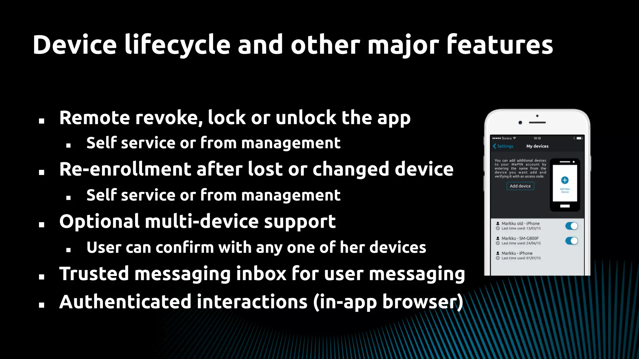 n  Remote revoke, lock or unlock the app
n  Self service or from management
n  Re-enrollment after lost or changed device
n  Self service or from management
n  Optional multi-device support
n  User can conﬁrm with any one of her devices
n  Trusted messaging inbox for user messaging
n  Authenticated interactions (in-app browser)
Device lifecycle and other major features
 