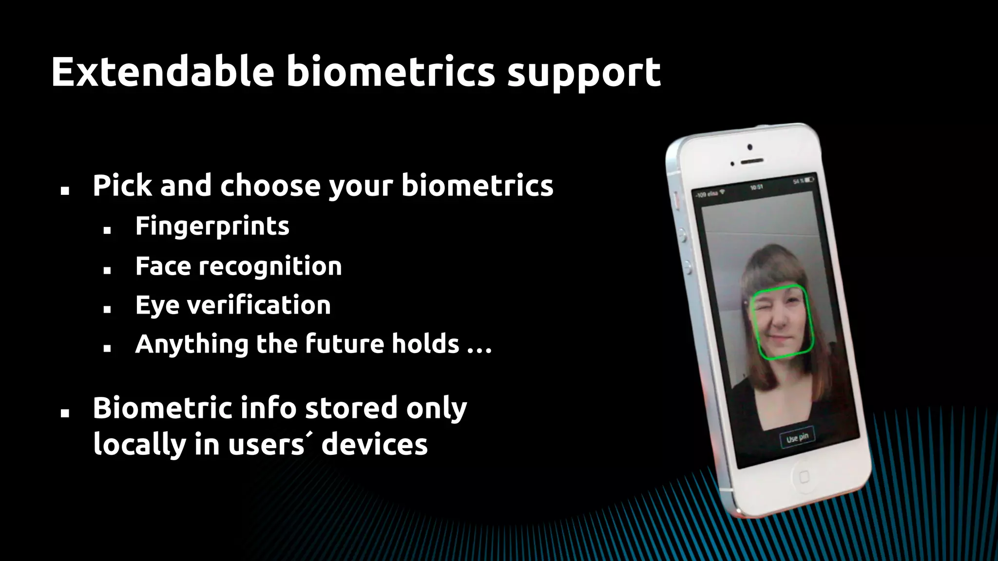 Extendable biometrics support
n  Pick and choose your biometrics
n  Fingerprints
n  Face recognition
n  Eye veriﬁcation
n  Anything the future holds …
n  Biometric info stored only
locally in users´ devices
 