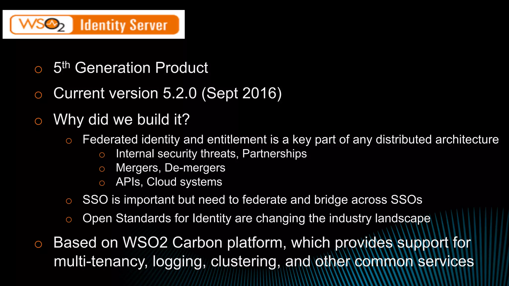 o  5th Generation Product
o  Current version 5.2.0 (Sept 2016)
o  Why did we build it?
o  Federated identity and entitlement is a key part of any distributed architecture
o  Internal security threats, Partnerships
o  Mergers, De-mergers
o  APIs, Cloud systems
o  SSO is important but need to federate and bridge across SSOs
o  Open Standards for Identity are changing the industry landscape
o  Based on WSO2 Carbon platform, which provides support for
multi-tenancy, logging, clustering, and other common services
 