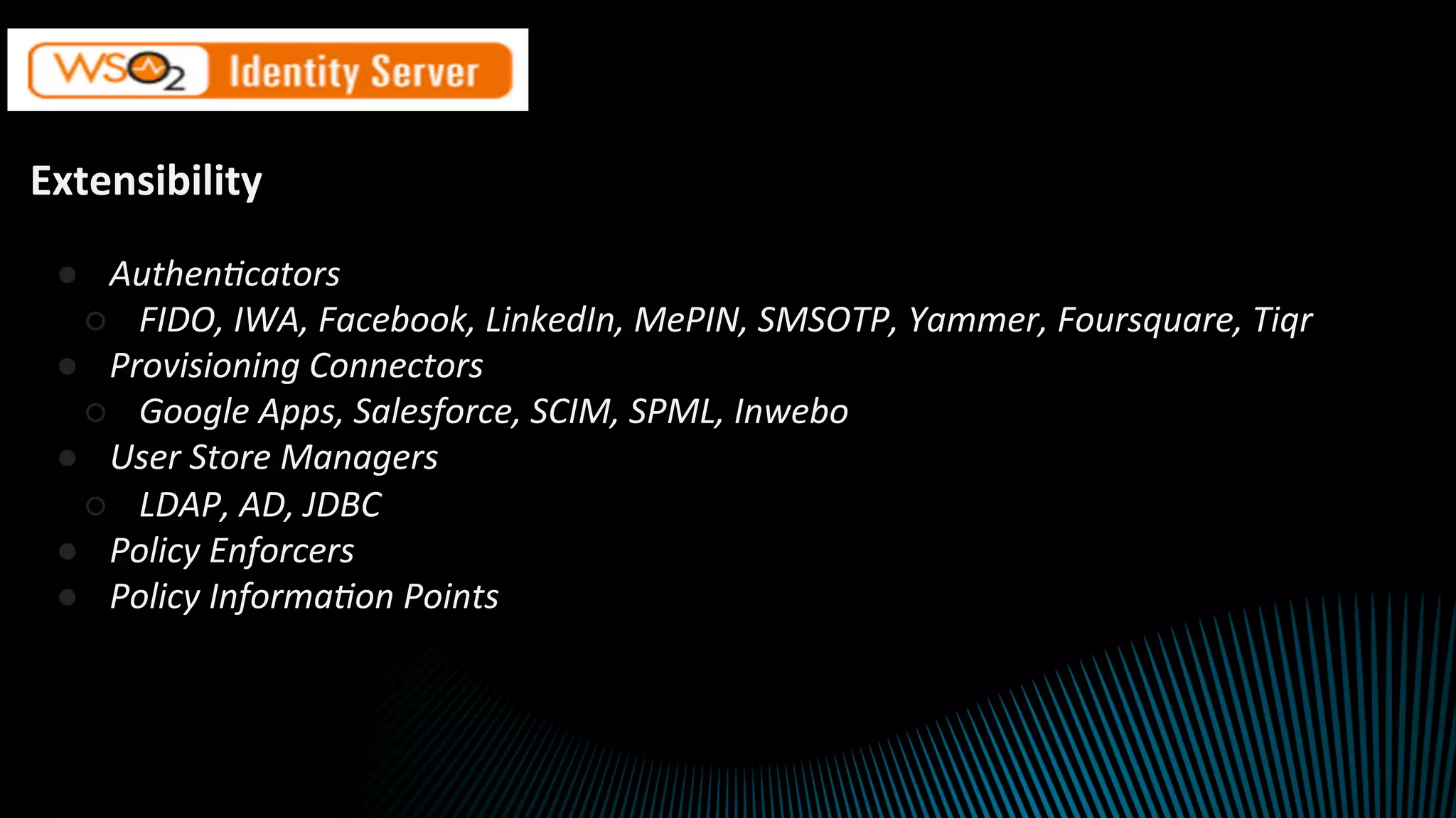 Extensibility	
●  Authen'cators	
○  FIDO,	IWA,	Facebook,	LinkedIn,	MePIN,	SMSOTP,	Yammer,	Foursquare,	Tiqr	
●  Provisioning	Connectors	
○  Google	Apps,	Salesforce,	SCIM,	SPML,	Inwebo	
●  User	Store	Managers	
○  LDAP,	AD,	JDBC	
●  Policy	Enforcers	
●  Policy	Informa'on	Points	
	
	
	
		
 
