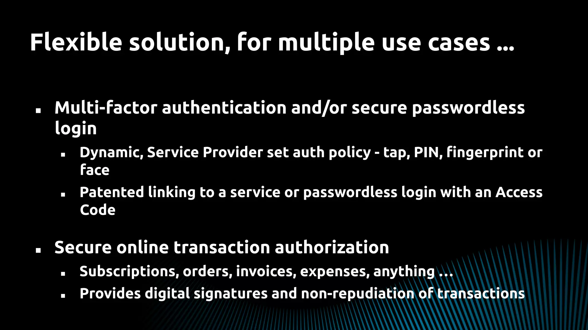 Flexible solution, for multiple use cases ...
n  Multi-factor authentication and/or secure passwordless
login
n  Dynamic, Service Provider set auth policy - tap, PIN, ﬁngerprint or
face
n  Patented linking to a service or passwordless login with an Access
Code
n  Secure online transaction authorization
n  Subscriptions, orders, invoices, expenses, anything …
n  Provides digital signatures and non-repudiation of transactions
 