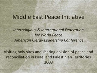 Middle East Peace Initiative
Interreligious & International Federation
for World Peace
American Clergy Leadership Conference
Visiting holy sites and sharing a vision of peace and
reconciliation in Israel and Palestinian Territories
2003

 
