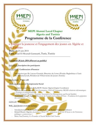 MEPI Alumni Local Chapter
Algeria and Tunisia
Programme de la Conférence
_______________________________________________________________________
« Engager la jeunesse et l'engagement des jeunes en Algérie et
en Tunisie»
Date: 20-21 juin 2014
Lieu: Hotel El Mouradi Gammarth, Tunis, Tunisie
_______________________________________________________________________
Vendredi 20 juin 2014 (Ouvert au public)
9h00-09h30 Inscription des participants
09h30-10h00 Conférenciers d'honneur
- Introduction par: Dr. Laryssa Chomiak, Directrice du Centre d'Etudes Maghrébines à Tunis
- Dr. Mohamed Jouili, Président de l’Observatoire des Jeunes (Tunisie)
10h00-10h30 Pause café
10h30-12h00 Jeunes et Entreprenariat Social
- Introduction par Nassim Balla,MEPI Alumni Algeria Chapter Coordinator
- Medina Aliouane (Algerie), Chef d’entreprise, CEO de l’entreprise MGSD solutions informatiques
– Femmes et entreprenariat
- Chema Gargouri (Tunisie), Tunisian Association for Management and Social Stability
- Abdelhakim Kessal (Algérie), Directeur de l’emploi de la wilaya d’Oran – Fondateur de la pépinière
des entreprises.
12:30-1:30 Déjeuner
1h30- 3h00 Jeunes et media sociaux
- Introduction par: Riadh Saadaoui, MEPI Alumni Tunisia Chapter Coordinator
- Khaled Drarni (Algerie), Jounaliste à Dzair TV , animateur du JT de 20 heurs et de l’émission
politique « controverse »
- Bahia Nar(Tunisia), Co-Founder of Social Media Club Tunisia
 