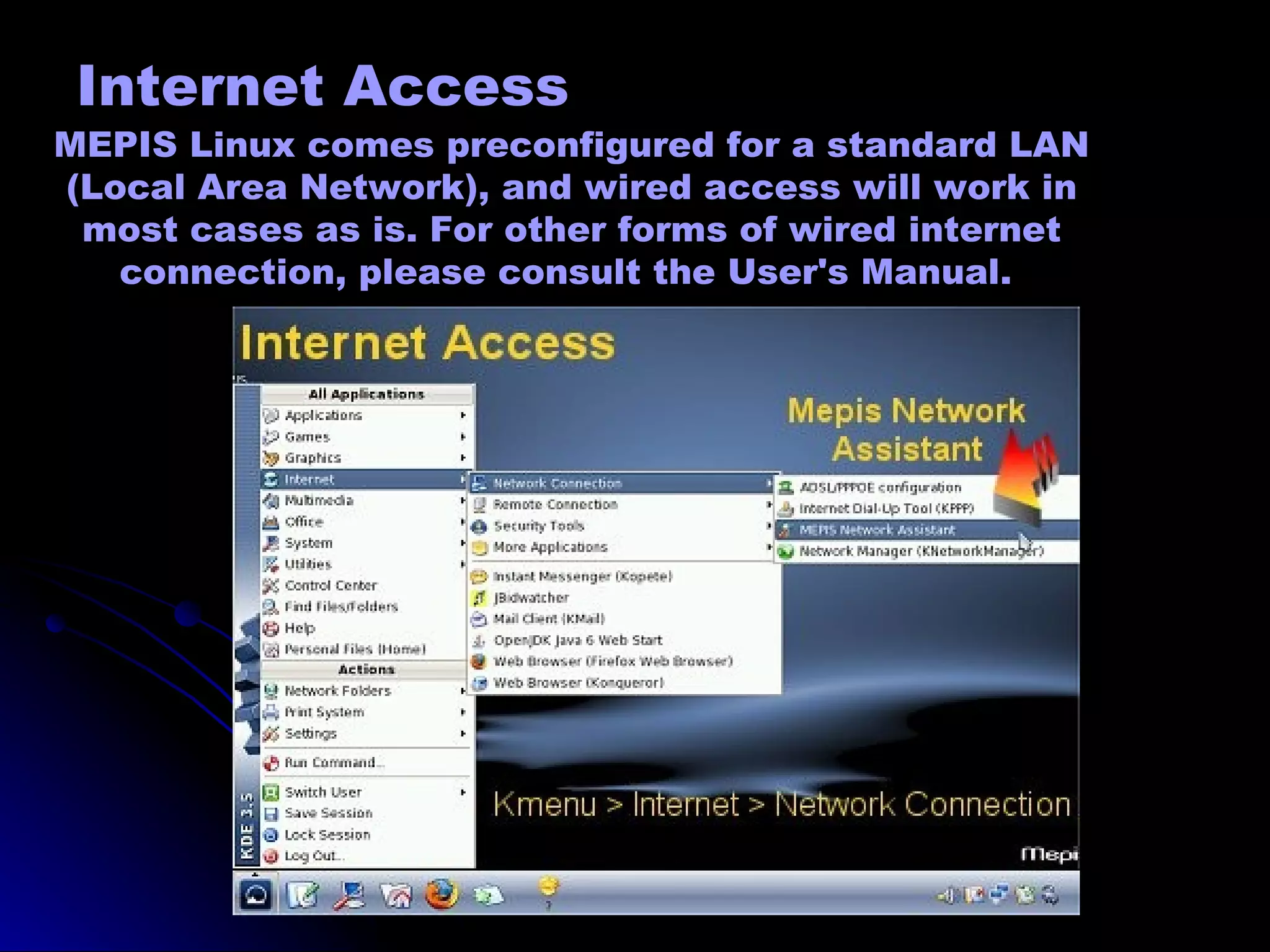 Internet Access
MEPIS Linux comes preconfigured for a standard LAN
(Local Area Network), and wired access will work in
 most cases as is. For other forms of wired internet
   connection, please consult the User's Manual.
 