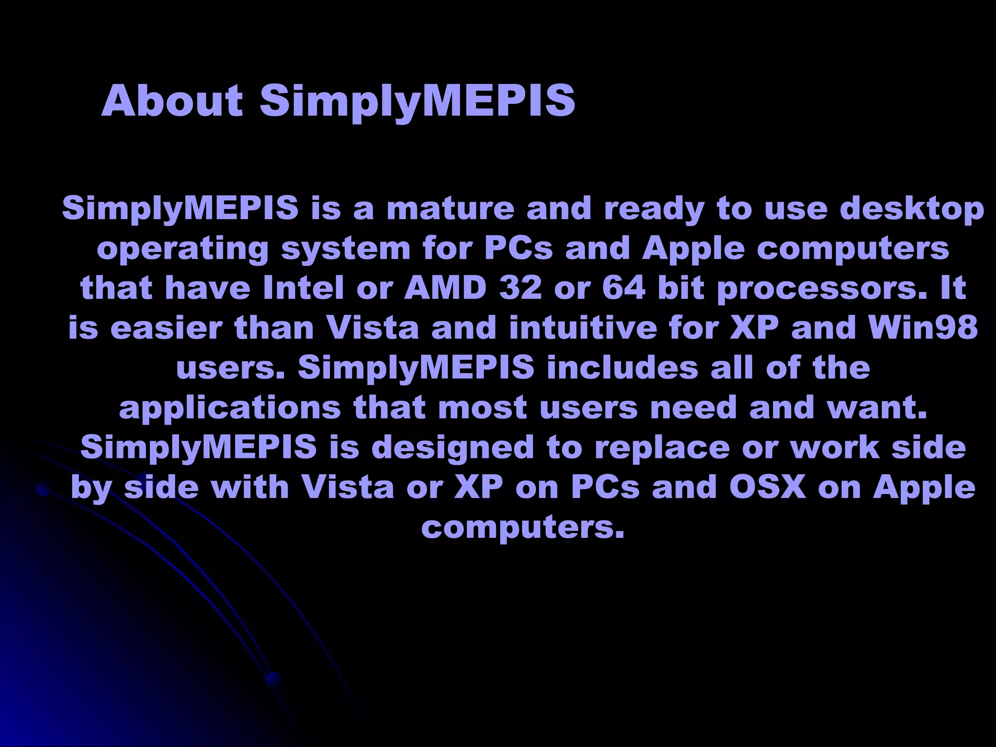 About SimplyMEPIS

SimplyMEPIS is a mature and ready to use desktop
  operating system for PCs and Apple computers
 that have Intel or AMD 32 or 64 bit processors. It
is easier than Vista and intuitive for XP and Win98
       users. SimplyMEPIS includes all of the
   applications that most users need and want.
 SimplyMEPIS is designed to replace or work side
by side with Vista or XP on PCs and OSX on Apple
                     computers.
 