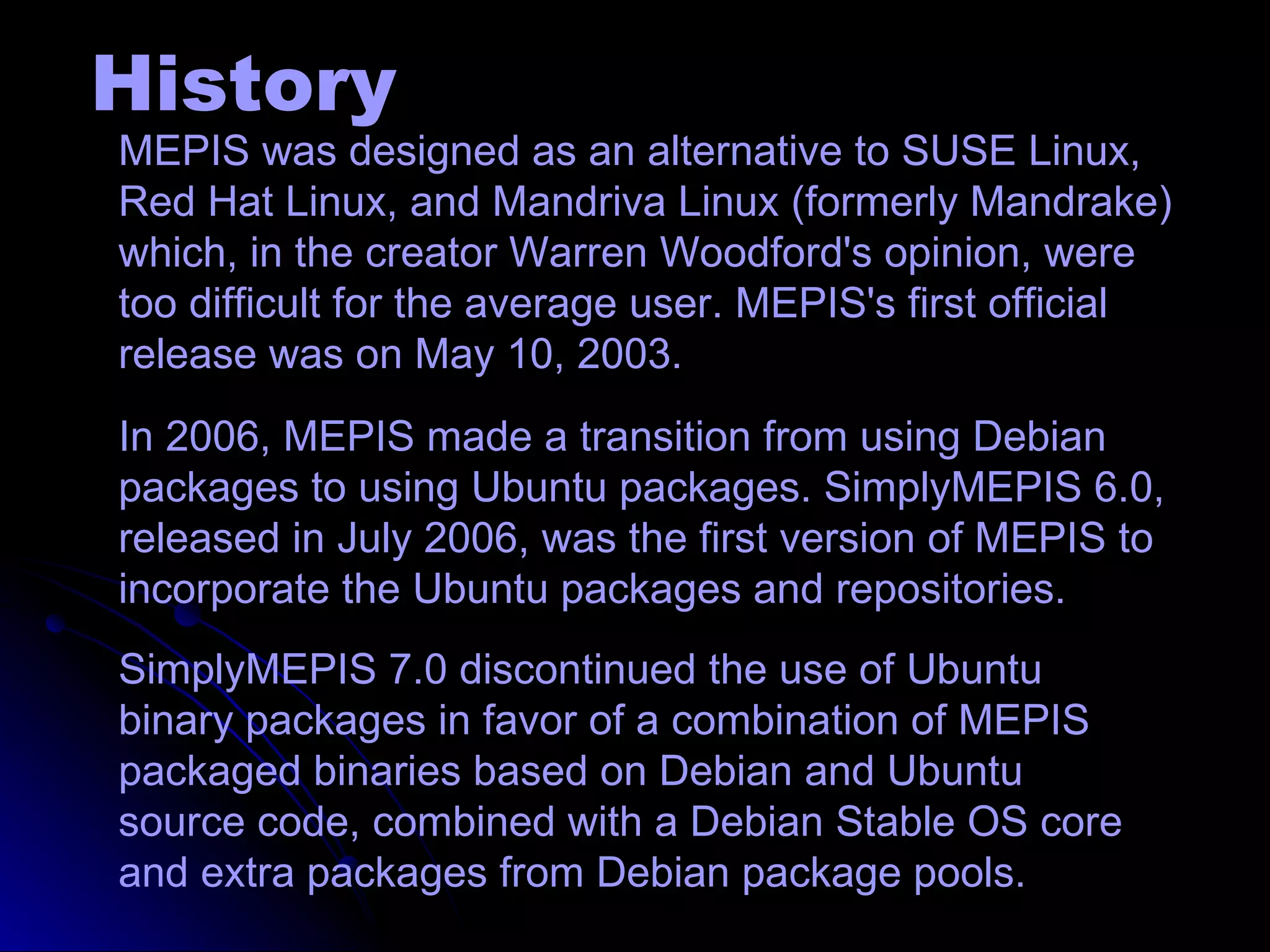 History
MEPIS was designed as an alternative to SUSE Linux,
Red Hat Linux, and Mandriva Linux (formerly Mandrake)
which, in the creator Warren Woodford's opinion, were
too difficult for the average user. MEPIS's first official
release was on May 10, 2003.
In 2006, MEPIS made a transition from using Debian
packages to using Ubuntu packages. SimplyMEPIS 6.0,
released in July 2006, was the first version of MEPIS to
incorporate the Ubuntu packages and repositories.
SimplyMEPIS 7.0 discontinued the use of Ubuntu
binary packages in favor of a combination of MEPIS
packaged binaries based on Debian and Ubuntu
source code, combined with a Debian Stable OS core
and extra packages from Debian package pools.
 