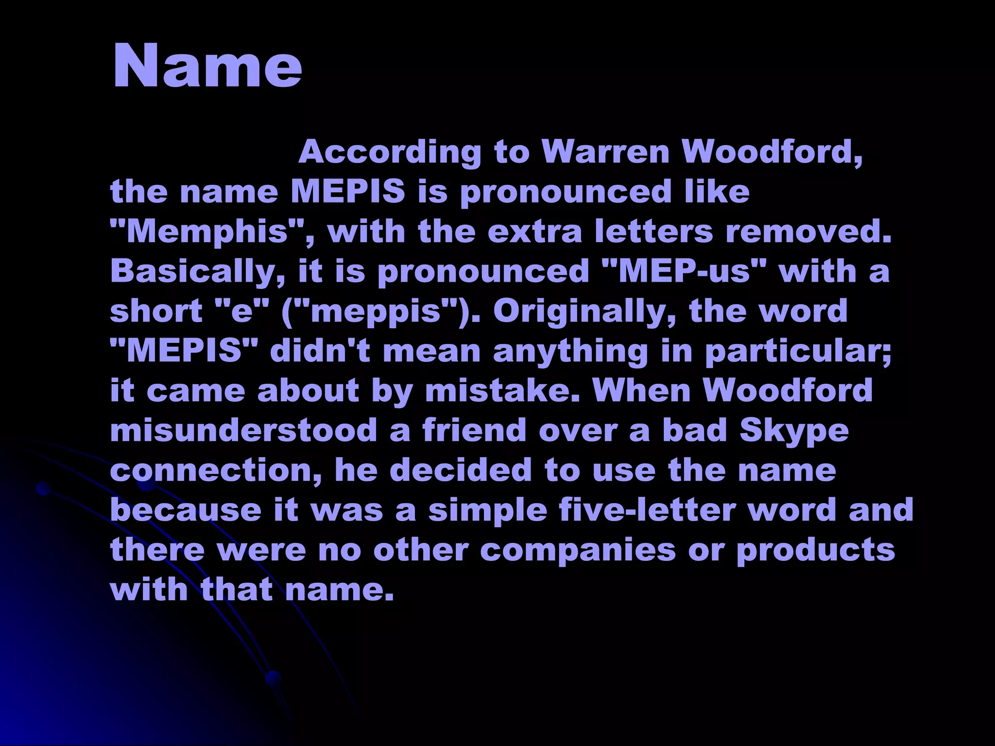 Name
           According to Warren Woodford,
the name MEPIS is pronounced like
"Memphis", with the extra letters removed.
Basically, it is pronounced "MEP-us" with a
short "e" ("meppis"). Originally, the word
"MEPIS" didn't mean anything in particular;
it came about by mistake. When Woodford
misunderstood a friend over a bad Skype
connection, he decided to use the name
because it was a simple five-letter word and
there were no other companies or products
with that name.
 
