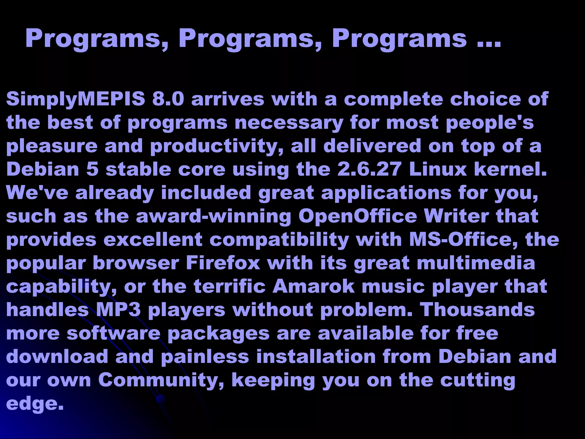 Programs, Programs, Programs …

SimplyMEPIS 8.0 arrives with a complete choice of
the best of programs necessary for most people's
pleasure and productivity, all delivered on top of a
Debian 5 stable core using the 2.6.27 Linux kernel.
We've already included great applications for you,
such as the award-winning OpenOffice Writer that
provides excellent compatibility with MS-Office, the
popular browser Firefox with its great multimedia
capability, or the terrific Amarok music player that
handles MP3 players without problem. Thousands
more software packages are available for free
download and painless installation from Debian and
our own Community, keeping you on the cutting
edge.
 