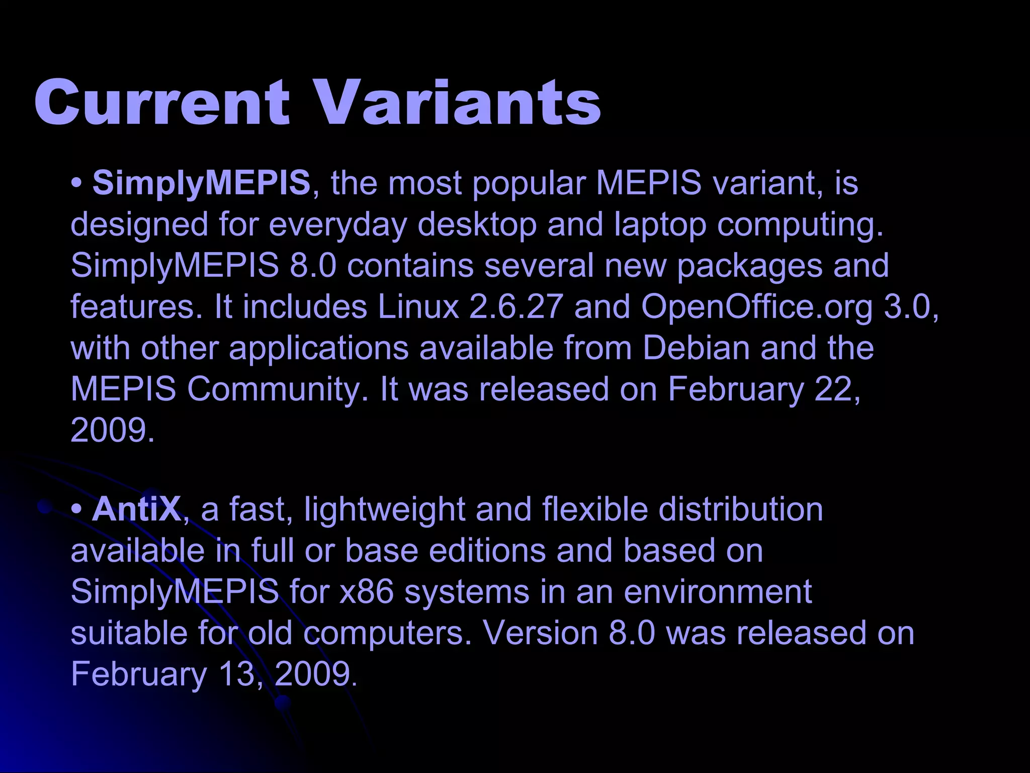 Current Variants
 • SimplyMEPIS, the most popular MEPIS variant, is
 designed for everyday desktop and laptop computing.
 SimplyMEPIS 8.0 contains several new packages and
 features. It includes Linux 2.6.27 and OpenOffice.org 3.0,
 with other applications available from Debian and the
 MEPIS Community. It was released on February 22,
 2009.

 • AntiX, a fast, lightweight and flexible distribution
 available in full or base editions and based on
 SimplyMEPIS for x86 systems in an environment
 suitable for old computers. Version 8.0 was released on
 February 13, 2009.
 