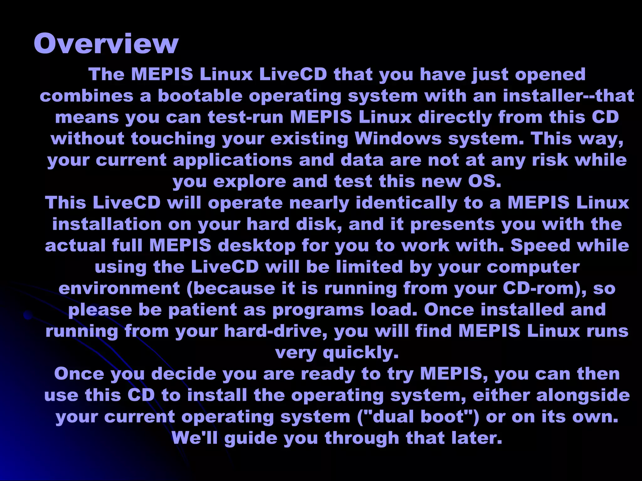 Overview
     The MEPIS Linux LiveCD that you have just opened
combines a bootable operating system with an installer--that
  means you can test-run MEPIS Linux directly from this CD
 without touching your existing Windows system. This way,
 your current applications and data are not at any risk while
              you explore and test this new OS.
This LiveCD will operate nearly identically to a MEPIS Linux
 installation on your hard disk, and it presents you with the
actual full MEPIS desktop for you to work with. Speed while
      using the LiveCD will be limited by your computer
  environment (because it is running from your CD-rom), so
   please be patient as programs load. Once installed and
running from your hard-drive, you will find MEPIS Linux runs
                         very quickly.
  Once you decide you are ready to try MEPIS, you can then
use this CD to install the operating system, either alongside
  your current operating system ("dual boot") or on its own.
              We'll guide you through that later.
 