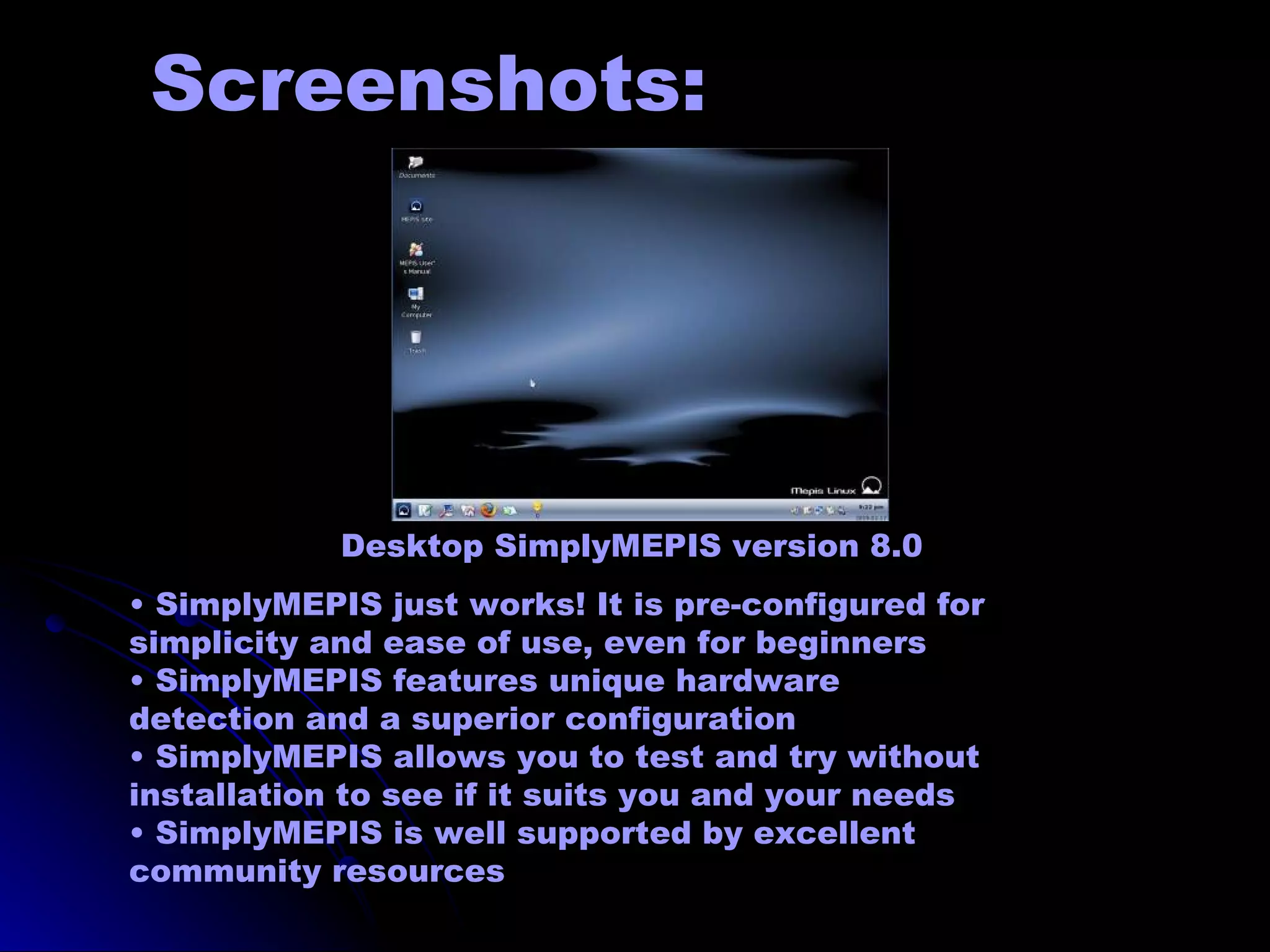 Screenshots:




            Desktop SimplyMEPIS version 8.0
• SimplyMEPIS just works! It is pre-configured for
simplicity and ease of use, even for beginners
• SimplyMEPIS features unique hardware
detection and a superior configuration
• SimplyMEPIS allows you to test and try without
installation to see if it suits you and your needs
• SimplyMEPIS is well supported by excellent
community resources
 