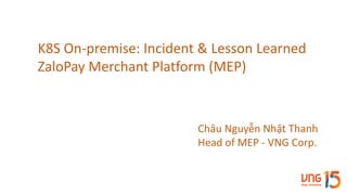 K8S	On-premise:	Incident	&	Lesson	Learned
ZaloPay Merchant	Platform	(MEP)
Châu	Nguyễn	Nhật	Thanh
Head	of	MEP	- VNG	Corp.
 