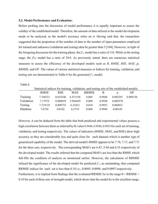 5.2. Model Performance and Evaluation:
Before probing into the discussion of model performance it is equally important to assure the
validity of the established model. Therefore, the amount of data utilized in the model development
needs to be analyzed, as the model's accuracy relies on it. Having said that, the researchers
suggested that the proportion of the number of data to the number of input parameters employed
for trained and unknown (validation and testing) data be greater than 5 [104]. However, in light of
the foregoing discussion for the training phase, the f'cc model has a ratio of 116. While in the testing
stage, the f'cc model has a ratio of 24.8. As previously stated, there are numerous statistical
measures to assess the efficiency of the developed models such as R, RMSE, RSE, MAE, ρ,
RRMSE, and OF. The values of various statistical measures or Indices for training, validation, and
testing sets are demonstrated in Table 6 for the generated f’cc model.
Table 6
Statistical indices for training, validation, and testing sets of the established models.
RMSE RSE MAE RRMSE R ρ OF
Training 7.768321 0.010346 6.471356 0.005 0.9948 0.002291 0.009156
Validation 7.17975 0.009859 5.944429 0.009 0.9950 0.004578
Testing 7.719133 0.009733 6.33431 0.010 0.9953 0.004921
Database 7.6756 0.0102 6.3719 0.004 0.9949 0.00189
However, it can be deduced from the table that both predicted and experimental values possess a
high correlation between them as inferred by R-value 0.9948, 0.9950, 0.9953 for each set of training,
validation, and testing respectively. The values of indicators (RMSE, MAE, and RSE) show high
accuracy as they are considerably less and quite close for each datasets which is another sign of
generalized capability of the model. The derived model's RMSE appears to be 7.76, 7.17, and 7.71
for the three sets, respectively. The corresponding MAE's are 6.47, 5.94 and 6.33 respectively of
the developed model. The results inferred that the computed MAE's are less than the RMSE which
full-fills the condition of analysis as mentioned earlier. However, the calculation of RRMSE
infused the significance of the developed model for predicted f’cc as outstanding, thus computed
RRMSE indices for each set is less than 0.10 i.e., 0.0045, 0.0098, and 0.0097 respectively.
Furthermore, it is implied from findings that the evaluated RRMSE lie in the range 0 < RRMSE <
0.10 for each of three sets of strength model, which shows that the model lie in the excellent range.
 