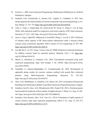 74. Ferreira, C., 2006. Gene Expression Programming: Mathematical Modeling by an Artificial
Intelligence. Springer.
75. Gandomi, A.H., Faramarzifar, A., Rezaee, P.G., Asghari, A., Talatahari, S., 2015. New
design equations for elasticmodulus of concrete using multi-expression programming. J. Civ.
Eng. Manag. 21, 761–774. https://doi.org/10.3846/13923730.2014.893910.
76. Azim, I., Yang, J., Farjad Iqbal, M., Faisal Javed, M., Nazar, S., Wang, F., Liu, Q. feng,
2020a. Semi analytical model for compressive arch action capacity of RC frame structures.
Structures 27, 1231–1245. https://doi.org/10.1016/j.istruc.2020.06.011.
77. Azim, I, Yang, J, Iqbal,M.F.,Mahmood, Z, Javed,M.F.,Wang, F., Liu, Q.-f., 2021. Prediction
of catenary action capacity of RC beam-column substructures under a missing column
scenario using evolutionary algorithm. KSCE Journal of Civil Engineering 25, 891–905.
https://doi.org/10.1007/s12205-021-0431-0.
78. Liu, QF, Hu, Z., Lu, XY, Yang, J, Azim, I, Sun, W, 2020b. Prediction of chloride distribution
for offshore concrete based on statistical analysis. Materials 13(1), 1–16. https://doi.
org/10.3390/ma13010174.
79. Sharifi, S., Abrishami, S., Gandomi, A.H., 2020. Consolidation assessment using multi
expression programming. Appl. Soft Comput. J. 86, 105842. https://doi.org/10.1016/j.
asoc.2019.105842.
80. Arabshahi, A., Gharaei-Moghaddam, N., Tavakkolizadeh, M., 2020. Development of
applicable design models for concrete columns confined with aramid fiber reinforced
polymer using Multi-Expression Programming. Structures 23, 225–244.
https://doi.org/10.1016/j.istruc.2019.09.019.
81. Alavi, A.H., Mollahasani, A., Gandomi, A.H., Bazaz, J.B., 2012. Formulation of Secant and
Reloading Soil Deformation Moduli Using Multi Expression Programming (Eng. Comput).
82. Gandomi, Amir H., Alavi, A.H., Mirzahosseini, M.R., Nejad, F.M., 2011a. Nonlinear genetic
based models for prediction of flow number of asphalt mixtures. J. Mater. Civ. Eng. 23, 248–
263. https://doi.org/10.1061/(ASCE)mt.1943-5533.0000154.
83. Gandomi, Amir Hossein, Alavi, A.H., Yun, G.J., 2011b. Formulation of uplift capacity of
suction caissons using multi expression programming. KSCE J. Civ. Eng. 15, 363–373.
https://doi.org/10.1007/s12205-011-1117-9.
 