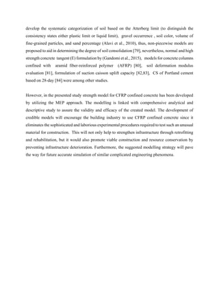 develop the systematic categorization of soil based on the Atterberg limit (to distinguish the
consistency states either plastic limit or liquid limit), gravel occurrence , soil color, volume of
fine-grained particles, and sand percentage (Alavi et al., 2010), thus, non-piecewise models are
proposed to aid in determining the degree of soil consolidation [79], nevertheless, normal and high
strength concrete tangent (E) formulation by (Gandomi et al., 2015), models for concrete columns
confined with aramid fiber-reinforced polymer (AFRP) [80], soil deformation modulus
evaluation [81], formulation of suction caisson uplift capacity [82,83], CS of Portland cement
based on 28-day [84].were among other studies.
However, in the presented study strength model for CFRP confined concrete has been developed
by utilizing the MEP approach. The modelling is linked with comprehensive analytical and
descriptive study to assure the validity and efficacy of the created model. The development of
credible models will encourage the building industry to use CFRP confined concrete since it
eliminates the sophisticated and laborious experimental procedures required to test such an unusual
material for construction. This will not only help to strengthen infrastructure through retrofitting
and rehabilitation, but it would also promote viable construction and resource conservation by
preventing infrastructure deterioration. Furthermore, the suggested modelling strategy will pave
the way for future accurate simulation of similar complicated engineering phenomena.
 
