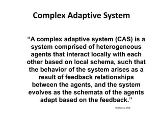 Complex Adaptive System
“A complex adaptive system (CAS) is a
system comprised of heterogeneous
agents that interact locally with each
other based on local schema, such that
the behavior of the system arises as a
result of feedback relationships
between the agents, and the system
evolves as the schemata of the agents
adapt based on the feedback.”
Bodhanya, 2008
 
