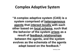 Complex Adaptive System
“A complex adaptive system (CAS) is a
system comprised of heterogeneous
agents that interact locally with each
other based on local schema, such that
the behavior of the system arises as a
result of feedback relationships
between the agents, and the system
evolves as the schemata of the agents
adapt based on the feedback.”
Bodhanya, 2008
 