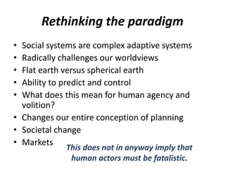 Rethinking the paradigm
• Social systems are complex adaptive systems
• Radically challenges our worldviews
• Flat earth versus spherical earth
• Ability to predict and control
• What does this mean for human agency and
volition?
• Changes our entire conception of planning
• Societal change
• Markets
This does not in anyway imply that
human actors must be fatalistic.
 