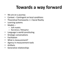 Towards a way forward
• We are on a journey
• Context – Contingent on local conditions
• Theoretical frameworks <-> Social Reality
• Learning systems
• Models –
– Soft models
– Narratives / Metaphor
• Language is world constituting
• Strategic conversations
• Facilitation
• What is measurement?
• Agency in measurement tools
• Artifacts
• Generative relationships
 