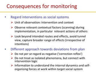 Consequences for monitoring
• Regard interventions as social systems
 Unit of observation: intervention and context
 Observe relevant contextual factors (scanning) during
implementation, in particular relevant actions of others
 Look beyond intended routes and effects, avoid tunnel
view, capture broader range of effects (irrespective of
intentions)
• Different approach towards deviations from plan
 Do not per se regard as negative (‘correction reflex’)
 Do not treat as isolated phenomena, but connect with
intervention logic
 Information to understand the internal dynamics and self-
organising forces at work within target social system
 