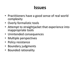 Issues
• Practitioners have a good sense of real world
complexity
• Overly formalistic tools
• Attempt to straightjacket that experience into
inappropriate tools
• Unintended consequences
• Multiple perspectives
• Policy resistance
• Boundary judgments
• Bounded rationality
 