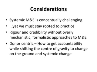 Considerations
• Systemic M&E is conceptually challenging
• ...yet we must stay rooted to practice
• Rigour and credibility without overly
mechanistic, formalistic approaches to M&E
• Donor centric – How to get accountability
while shifting the centre of gravity to change
on the ground and systemic change
 
