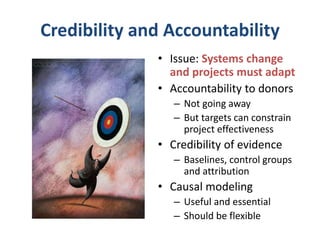 Credibility and Accountability
• Issue: Systems change
and projects must adapt
• Accountability to donors
– Not going away
– But targets can constrain
project effectiveness
• Credibility of evidence
– Baselines, control groups
and attribution
• Causal modeling
– Useful and essential
– Should be flexible
 
