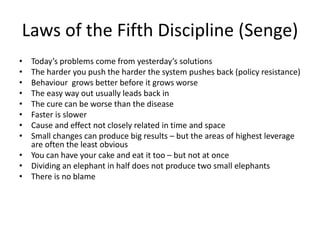 Laws of the Fifth Discipline (Senge)
• Today’s problems come from yesterday’s solutions
• The harder you push the harder the system pushes back (policy resistance)
• Behaviour grows better before it grows worse
• The easy way out usually leads back in
• The cure can be worse than the disease
• Faster is slower
• Cause and effect not closely related in time and space
• Small changes can produce big results – but the areas of highest leverage
are often the least obvious
• You can have your cake and eat it too – but not at once
• Dividing an elephant in half does not produce two small elephants
• There is no blame
 