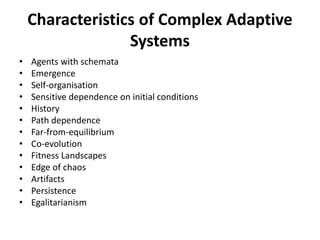 Characteristics of Complex Adaptive
Systems
• Agents with schemata
• Emergence
• Self-organisation
• Sensitive dependence on initial conditions
• History
• Path dependence
• Far-from-equilibrium
• Co-evolution
• Fitness Landscapes
• Edge of chaos
• Artifacts
• Persistence
• Egalitarianism
 