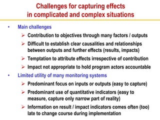 Challenges for capturing effects
in complicated and complex situations
• Main challenges
 Contribution to objectives through many factors / outputs
 Difficult to establish clear causalities and relationships
between outputs and further effects (results, impacts)
 Temptation to attribute effects irrespective of contribution
 Impact not appropriate to hold program actors accountable
• Limited utility of many monitoring systems
 Predominant focus on inputs or outputs (easy to capture)
 Predominant use of quantitative indicators (easy to
measure, capture only narrow part of reality)
 Information on result / impact indicators comes often (too)
late to change course during implementation
 