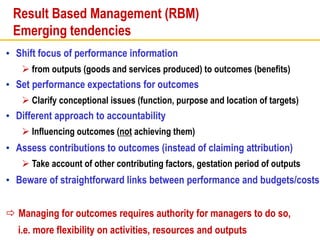 Result Based Management (RBM)
Emerging tendencies
• Shift focus of performance information
 from outputs (goods and services produced) to outcomes (benefits)
• Set performance expectations for outcomes
 Clarify conceptional issues (function, purpose and location of targets)
• Different approach to accountability
 Influencing outcomes (not achieving them)
• Assess contributions to outcomes (instead of claiming attribution)
 Take account of other contributing factors, gestation period of outputs
• Beware of straightforward links between performance and budgets/costs
 Managing for outcomes requires authority for managers to do so,
i.e. more flexibility on activities, resources and outputs
 