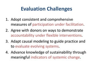 Evaluation Challenges
1. Adopt consistent and comprehensive
measures of participation under facilitation.
2. Agree with donors on ways to demonstrate
accountability under flexible interventions.
3. Adapt causal modeling to guide practice and
to evaluate evolving systems.
4. Advance knowledge of sustainability through
meaningful indicators of systemic change.
 
