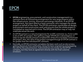 EPCM
 EPCM (engineering, procurement, and construction management) is a
common form of contracting arrangement for very large projects within
the infrastructure, mining, resources and energy industries. In an EPCM
arrangement, the client selects a head contractor who manages the whole
project on behalf of the client.The EPCM contractor coordinates all design,
procurement and construction work and ensures that the whole project is
completed as required and in time.The EPCM contractor may or may not
undertake actual site work.
 An EPCM contract is a natural progression for an EPC contractor as, if one is able
to do an EPC of a project, then getting a bigger EPCM job is advantageous. It
helps to tap the already present competencies while ensuring better control over
the project. Also, the value of the project managed through an EPCM contract is
far greater than the individual EPC contracts.
 Normally, an EPCM contractor completes the basic work such as site surveys,
getting clearances from authorities, doing the basic engineering and preparing
the site for the subcontractors. Subcontractors are chosen by the EPCM
company, but they have an agreement directly with the final customer
(investor).
MECCI Engineers © copy right
 