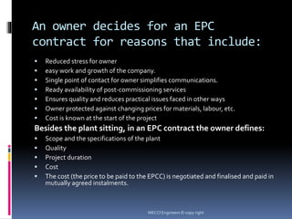 An owner decides for an EPC
contract for reasons that include:
 Reduced stress for owner
 easy work and growth of the company.
 Single point of contact for owner simplifies communications.
 Ready availability of post-commissioning services
 Ensures quality and reduces practical issues faced in other ways
 Owner protected against changing prices for materials, labour, etc.
 Cost is known at the start of the project
Besides the plant sitting, in an EPC contract the owner defines:
 Scope and the specifications of the plant
 Quality
 Project duration
 Cost
 The cost (the price to be paid to the EPCC) is negotiated and finalised and paid in
mutually agreed instalments.
MECCI Engineers © copy right
 