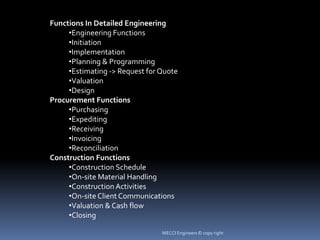Functions In Detailed Engineering
•Engineering Functions
•Initiation
•Implementation
•Planning & Programming
•Estimating -> Request for Quote
•Valuation
•Design
Procurement Functions
•Purchasing
•Expediting
•Receiving
•Invoicing
•Reconciliation
Construction Functions
•Construction Schedule
•On-site Material Handling
•Construction Activities
•On-site Client Communications
•Valuation & Cash flow
•Closing
MECCI Engineers © copy right
 