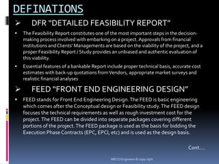 DEFINATIONS
 DFR “DETAILED FEASIBILITY REPORT”
 The Feasibility Report constitutes one of the most important steps in the decision-
making process involved with embarking on a project. Approvals from financial
institutions and Clients' Managements are based on the viability of the project, and a
proper Feasibility Report / Study provides an unbiased and authentic evaluation of
this viability.
 Essential features of a bankable Report include proper technical basis, accurate cost
estimates with back-up quotations fromVendors, appropriate market surveys and
realistic financial analyses
 FEED “FRONT END ENGINEERING DESIGN”
 FEED stands for Front End Engineering Design.The FEED is basic engineering
which comes after the Conceptual design or Feasibility study.The FEED design
focuses the technical requirements as well as rough investment cost for the
project.The FEED can be divided into separate packages covering different
portions of the project.The FEED package is used as the basis for bidding the
Execution Phase Contracts (EPC, EPCI, etc) and is used as the design basis.
Cont….
MECCI Engineers © copy right
 