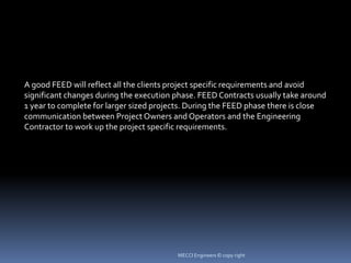 A good FEED will reflect all the clients project specific requirements and avoid
significant changes during the execution phase. FEED Contracts usually take around
1 year to complete for larger sized projects. During the FEED phase there is close
communication between Project Owners and Operators and the Engineering
Contractor to work up the project specific requirements.
MECCI Engineers © copy right
 