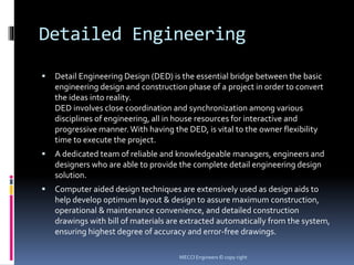 Detailed Engineering
 Detail Engineering Design (DED) is the essential bridge between the basic
engineering design and construction phase of a project in order to convert
the ideas into reality.
DED involves close coordination and synchronization among various
disciplines of engineering, all in house resources for interactive and
progressive manner. With having the DED, is vital to the owner flexibility
time to execute the project.
 A dedicated team of reliable and knowledgeable managers, engineers and
designers who are able to provide the complete detail engineering design
solution.
 Computer aided design techniques are extensively used as design aids to
help develop optimum layout & design to assure maximum construction,
operational & maintenance convenience, and detailed construction
drawings with bill of materials are extracted automatically from the system,
ensuring highest degree of accuracy and error-free drawings.
MECCI Engineers © copy right
 