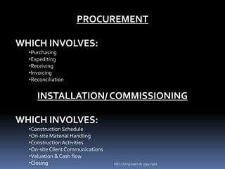 PROCUREMENT
WHICH INVOLVES:
•Purchasing
•Expediting
•Receiving
•Invoicing
•Reconciliation
INSTALLATION/ COMMISSIONING
WHICH INVOLVES:
•Construction Schedule
•On-site Material Handling
•Construction Activities
•On-site Client Communications
•Valuation & Cash flow
•Closing MECCI Engineers © copy right
 