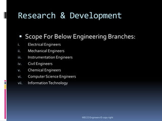 Research & Development
 Scope For Below Engineering Branches:
i. Electrical Engineers
ii. Mechanical Engineers
iii. Instrumentation Engineers
iv. Civil Engineers
v. Chemical Engineers
vi. Computer Science Engineers
vii. InformationTechnology
MECCI Engineers © copy right
 