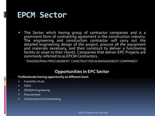 EPCM Sector
 The Sector which having group of contractor companies and is a
prominent form of contracting agreement in the construction industry.
The engineering and construction contractor will carry out the
detailed engineering design of the project, procure all the equipment
and materials necessary, and then construct to deliver a functioning
facility or asset to their clients. Companies that deliver EPC Projects are
commonly referred to as EPCM Contractors.
“ENGINEERING PROCUREMENT CONSTRUCTION & MANAGEMENT COMPANIES”
Opportunities In EPC Sector
Professionals having opportunity at different level:
 Feasibility Study
 FEED
 DESIGN Engineering
 Procurement
 Construction/ Commissioning
MECCI Engineers © copy right
 