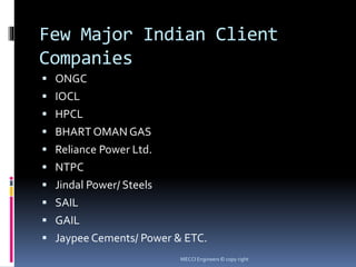 Few Major Indian Client
Companies
 ONGC
 IOCL
 HPCL
 BHART OMAN GAS
 Reliance Power Ltd.
 NTPC
 Jindal Power/ Steels
 SAIL
 GAIL
 Jaypee Cements/ Power & ETC.
MECCI Engineers © copy right
 