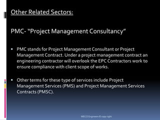 Other Related Sectors:
PMC- “Project Management Consultancy”
 PMC stands for Project Management Consultant or Project
Management Contract. Under a project management contract an
engineering contractor will overlook the EPC Contractors work to
ensure compliance with client scope of works.
 Other terms for these type of services include Project
Management Services (PMS) and Project Management Services
Contracts (PMSC).
MECCI Engineers © copy right
 