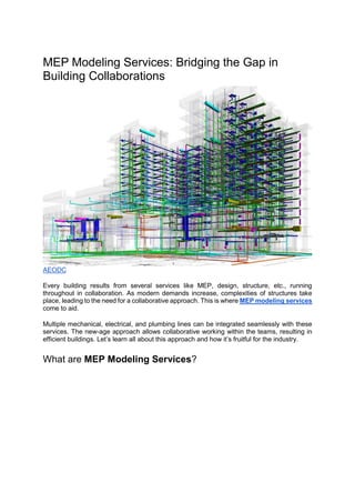MEP Modeling Services: Bridging the Gap in
Building Collaborations
AEODC
Every building results from several services like MEP, design, structure, etc., running
throughout in collaboration. As modern demands increase, complexities of structures take
place, leading to the need for a collaborative approach. This is where MEP modeling services
come to aid.
Multiple mechanical, electrical, and plumbing lines can be integrated seamlessly with these
services. The new-age approach allows collaborative working within the teams, resulting in
efficient buildings. Let’s learn all about this approach and how it’s fruitful for the industry.
What are MEP Modeling Services?
 