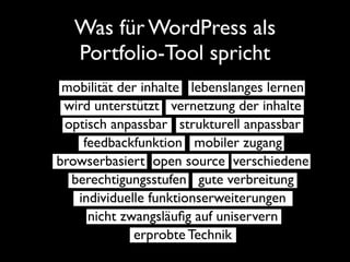 Was für WordPress als
  Portfolio-Tool spricht
 mobilität der inhalte lebenslanges lernen
 wird unterstützt vernetzung der inhalte
 optisch anpassbar strukturell anpassbar
    feedbackfunktion mobiler zugang
browserbasiert open source verschiedene
  berechtigungsstufen gute verbreitung
   individuelle funktionserweiterungen
     nicht zwangsläuﬁg auf uniservern
             erprobte Technik
 
