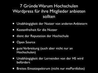 7 Gründe Warum Hochschulen
Wordpress für ihre Mitglieder anbieten
               sollten
•   Unabhängigkeit der Nutzer von anderen Anbietern

•   Kostenfreiheit für die Nutzer

•   dient der Reputation der Hochschule

•   Open Source

•   gute Verbreitung (auch aber nicht nur an
    Hochschulen)

•   Unabhängigkeit der Lernenden von der HS wird
    befördert

•   Breites Einsatzspektrum (nicht nur mePortfolios)
 
